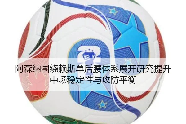 阿森纳围绕赖斯单后腰体系展开研究提升中场稳定性与攻防平衡